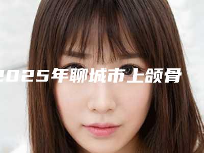 2025年聊城市上颌骨牙种植价格(价目)新版公布