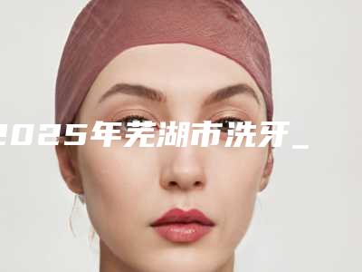 2025年芜湖市洗牙_洁牙收费明细一览