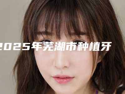 2025年芜湖市种植牙二期上基台价格价位表全部项目正规官方2025释出-芜湖市种植牙二期上基台价格解析