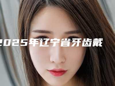 2025年辽宁省牙齿戴牙帽收费明细全新有名参考一览-辽宁省牙齿戴牙帽哪里便宜