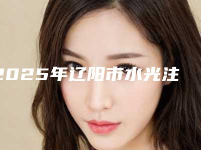 2025年辽阳市水光注射整形医院口碑排行前十位整理大盘点