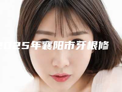 2025年襄阳市牙根修补手术价格(费用)清单最近曝出