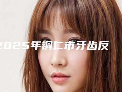2025年铜仁市牙齿反合矫正价格价位表手术费贵不贵2025