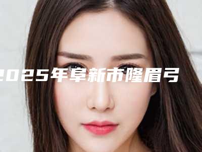 2025年阜新市隆眉弓术价格表(费用)免费公布(阜新市隆眉弓术手术价格一般需要多少)
