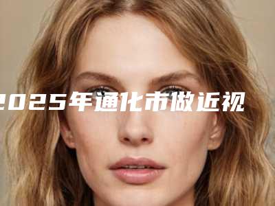 2025年通化市做近视眼睛激光手术整形医院上榜名单前十意想不到