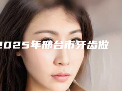 2025年邢台市牙齿做修复医院排行榜前十佳名单震撼发布-邢台市牙齿做修复口腔医院