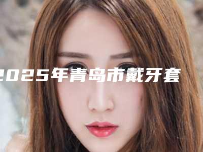 2025年青岛市戴牙套矫正牙形医院排行十强精选榜单-青岛市戴牙套矫正牙形口腔医院